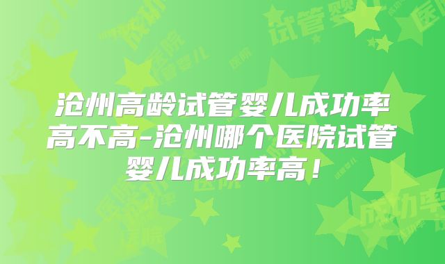 沧州高龄试管婴儿成功率高不高-沧州哪个医院试管婴儿成功率高!