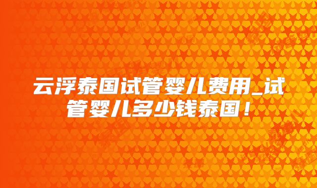 云浮泰国试管婴儿费用_试管婴儿多少钱泰国!