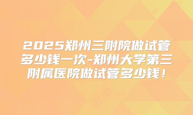 2025郑州三附院做试管多少钱一次-郑州大学第三附属医院做试管多少钱！