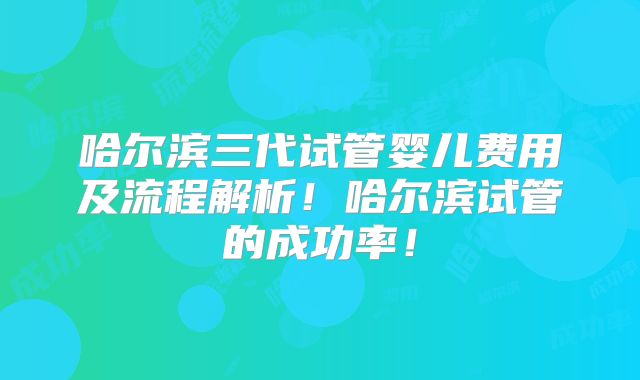 哈尔滨三代试管婴儿费用及流程解析！哈尔滨试管的成功率！