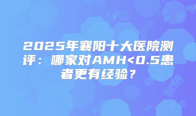2025年襄阳十大医院测评：哪家对AMH<0.5患者更有经验？