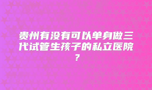 贵州有没有可以单身做三代试管生孩子的私立医院？