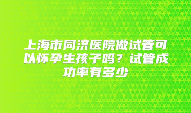 上海市同济医院做试管可以怀孕生孩子吗?试管成功率有多少