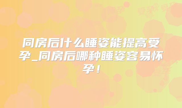 同房后什么睡姿能提高受孕_同房后哪种睡姿容易怀孕!