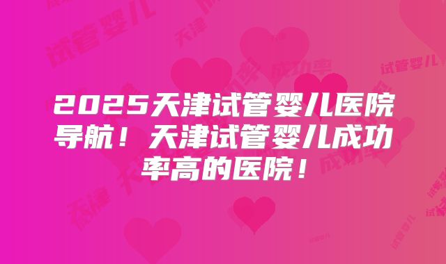 2025天津试管婴儿医院导航！天津试管婴儿成功率高的医院！