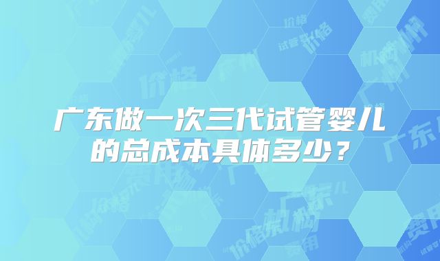 广东做一次三代试管婴儿的总成本具体多少?