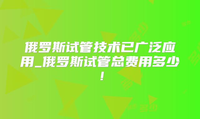 俄罗斯试管技术已广泛应用_俄罗斯试管总费用多少!