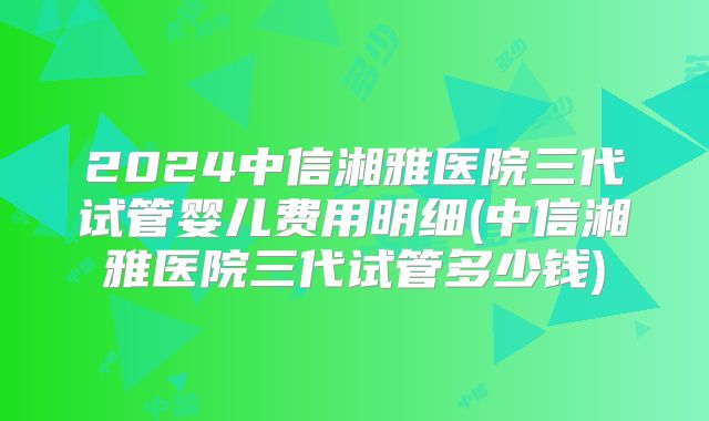 2024中信湘雅医院三代试管婴儿费用明细(中信湘雅医院三代试管多少钱)