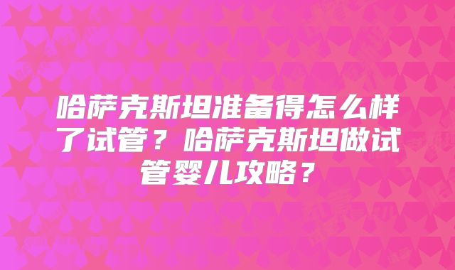 哈萨克斯坦准备得怎么样了试管？哈萨克斯坦做试管婴儿攻略？