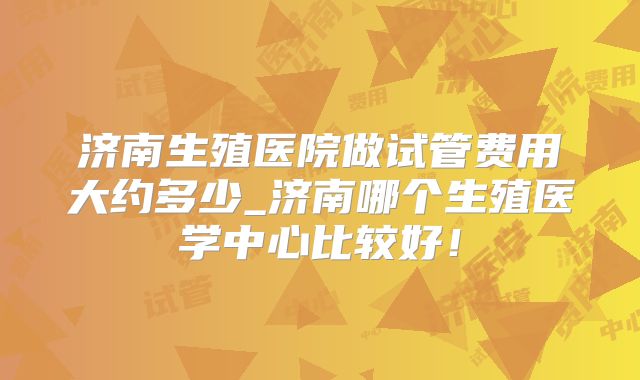 济南生殖医院做试管费用大约多少_济南哪个生殖医学中心比较好!