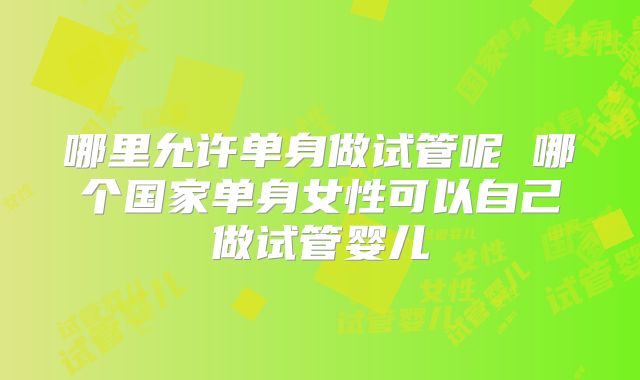 哪里允许单身做试管呢 哪个国家单身女性可以自己做试管婴儿