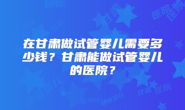 在甘肃做试管婴儿需要多少钱?甘肃能做试管婴儿的医院?