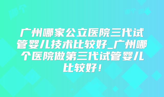 广州哪家公立医院三代试管婴儿技术比较好_广州哪个医院做第三代试管婴儿比较好！