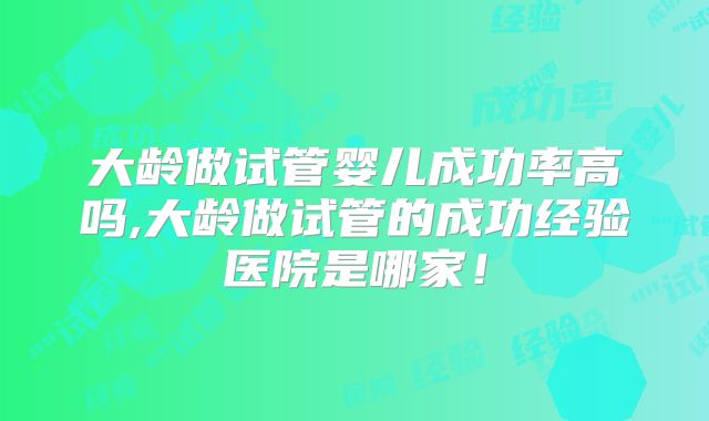 大龄做试管婴儿成功率高吗,大龄做试管的成功经验医院是哪家!