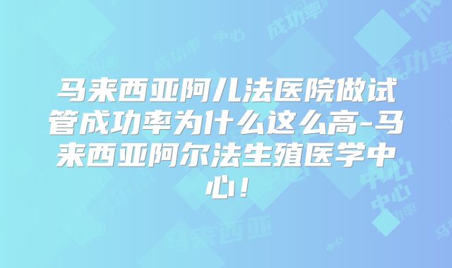 马来西亚阿儿法医院做试管成功率为什么这么高-马来西亚阿尔法生殖医学中心!