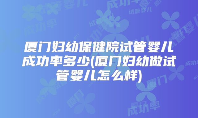 厦门妇幼保健院试管婴儿成功率多少(厦门妇幼做试管婴儿怎么样)