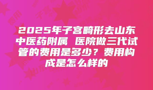 2025年子宫畸形去山东中医药附属 医院做三代试管的费用是多少？费用构成是怎么样的