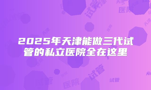 2025年天津能做三代试管的私立医院全在这里