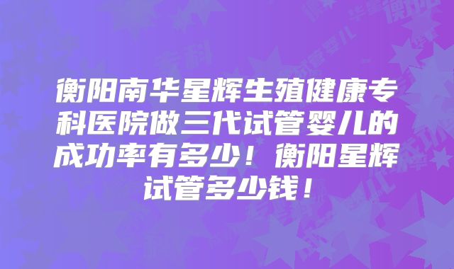 衡阳南华星辉生殖健康专科医院做三代试管婴儿的成功率有多少！衡阳星辉试管多少钱！