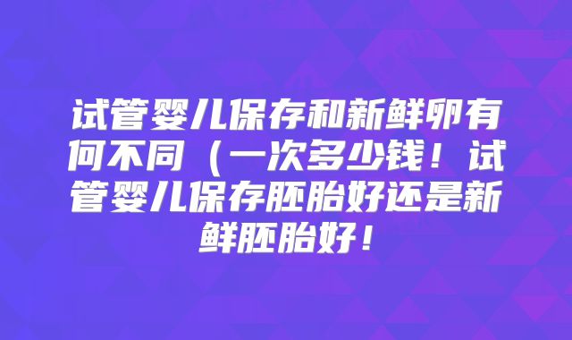 试管婴儿保存和新鲜卵有何不同（一次多少钱！试管婴儿保存胚胎好还是新鲜胚胎好！