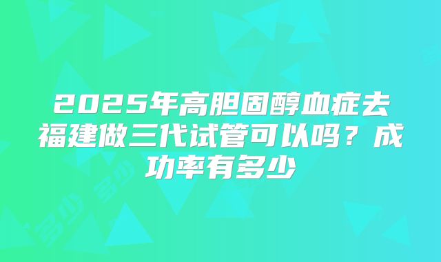 2025年高胆固醇血症去福建做三代试管可以吗？成功率有多少