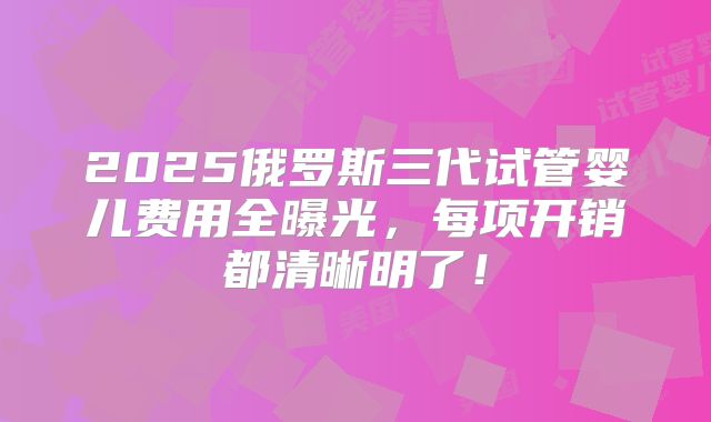 2025俄罗斯三代试管婴儿费用全曝光,每项开销都清晰明了!