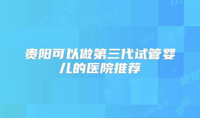 贵阳可以做第三代试管婴儿的医院推荐