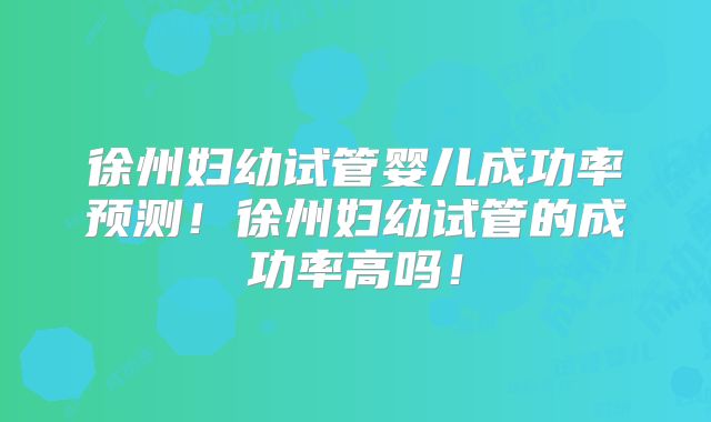 徐州妇幼试管婴儿成功率预测!徐州妇幼试管的成功率高吗!