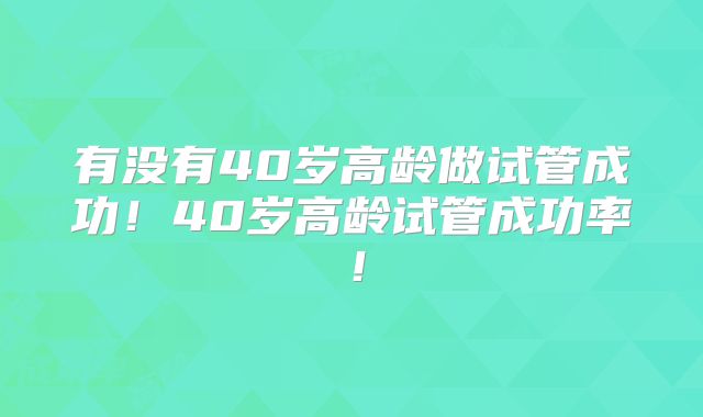 有没有40岁高龄做试管成功!40岁高龄试管成功率!