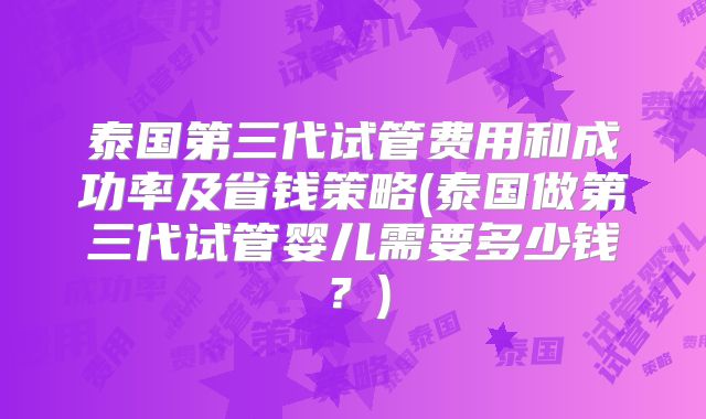泰国第三代试管费用和成功率及省钱策略(泰国做第三代试管婴儿需要多少钱？)