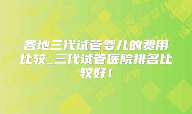 各地三代试管婴儿的费用比较_三代试管医院排名比较好！
