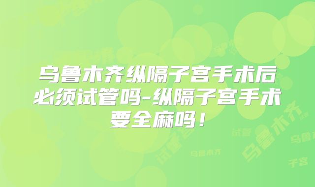 乌鲁木齐纵隔子宫手术后必须试管吗-纵隔子宫手术要全麻吗!