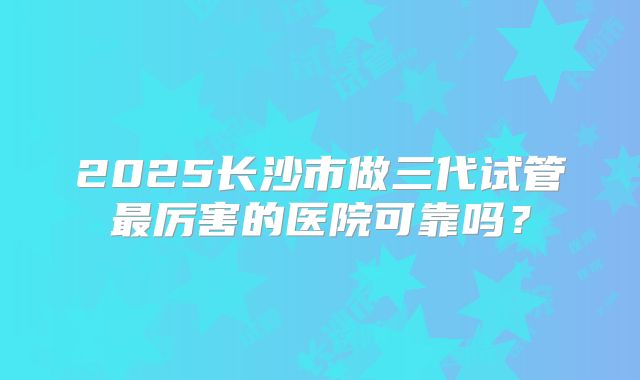 2025长沙市做三代试管最厉害的医院可靠吗？