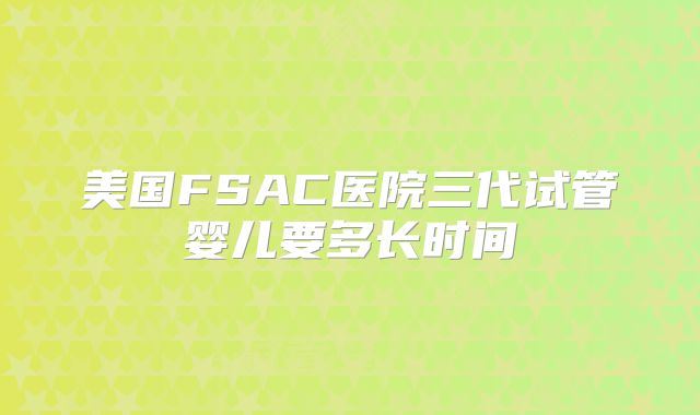 美国FSAC医院三代试管婴儿要多长时间