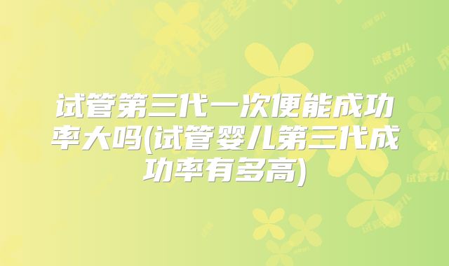 试管第三代一次便能成功率大吗(试管婴儿第三代成功率有多高)