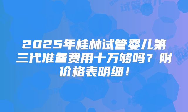 2025年桂林试管婴儿第三代准备费用十万够吗？附价格表明细！
