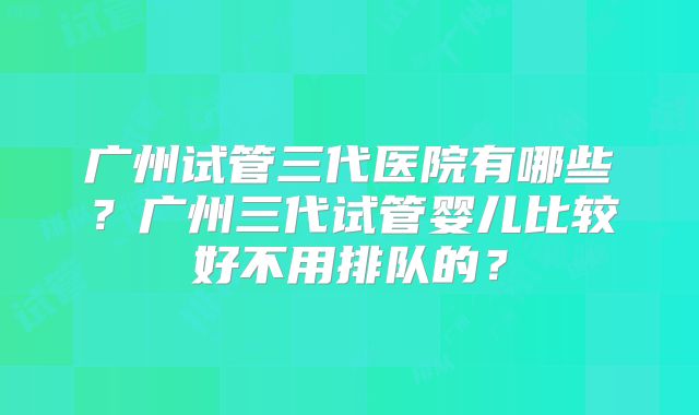 广州试管三代医院有哪些?广州三代试管婴儿比较好不用排队的?