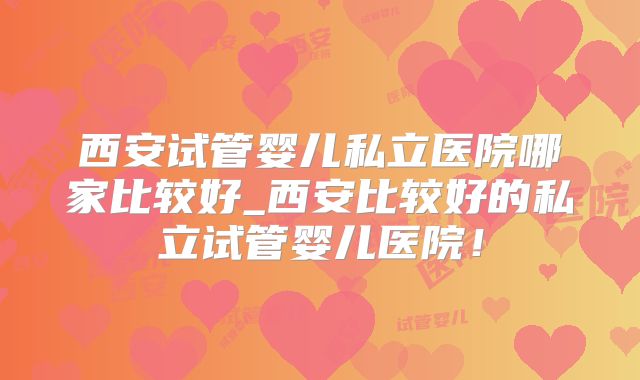 西安试管婴儿私立医院哪家比较好_西安比较好的私立试管婴儿医院！