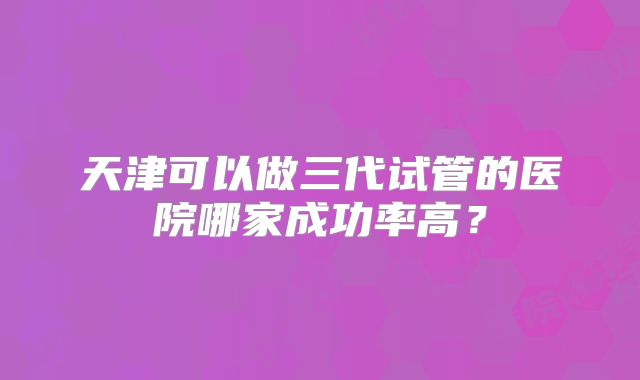 天津可以做三代试管的医院哪家成功率高？