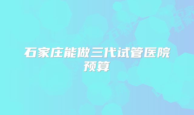 石家庄能做三代试管医院预算