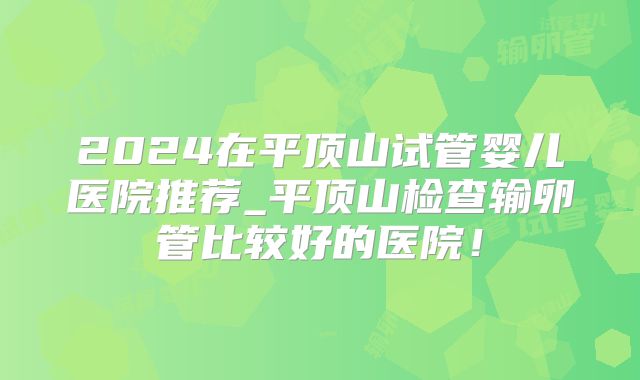 2024在平顶山试管婴儿医院推荐_平顶山检查输卵管比较好的医院！
