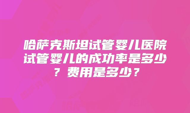 哈萨克斯坦试管婴儿医院试管婴儿的成功率是多少？费用是多少？