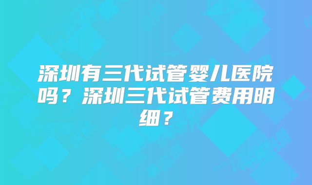 深圳有三代试管婴儿医院吗？深圳三代试管费用明细？