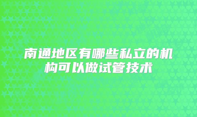 南通地区有哪些私立的机构可以做试管技术