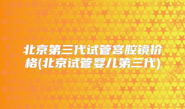 北京第三代试管宫腔镜价格(北京试管婴儿第三代)