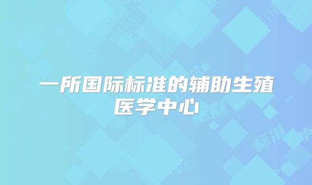 一所国际标准的辅助生殖医学中心