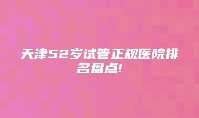 天津52岁试管正规医院排名盘点!