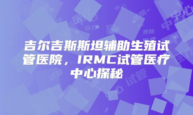 吉尔吉斯斯坦辅助生殖试管医院,IRMC试管医疗中心探秘
