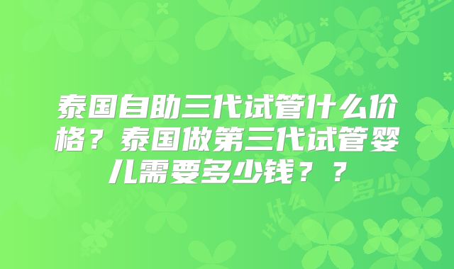 泰国自助三代试管什么价格?泰国做第三代试管婴儿需要多少钱??