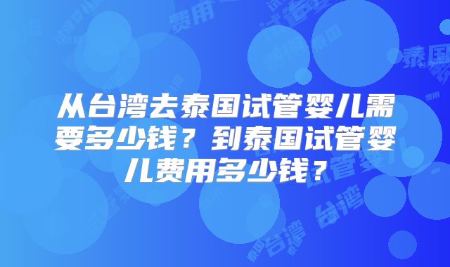 从台湾去泰国试管婴儿需要多少钱？到泰国试管婴儿费用多少钱？